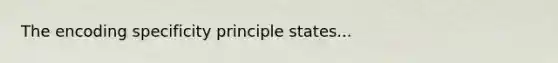 The encoding specificity principle states...