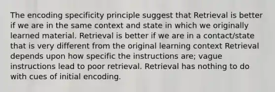 The encoding specificity principle suggest that Retrieval is better if we are in the same context and state in which we originally learned material. Retrieval is better if we are in a contact/state that is very different from the original learning context Retrieval depends upon how specific the instructions are; vague instructions lead to poor retrieval. Retrieval has nothing to do with cues of initial encoding.