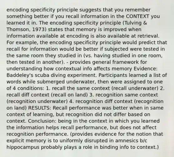 encoding specificity principle suggests that you remember something better if you recall information in the CONTEXT you learned it in. The encoding specificity principle (Tulving & Thomson, 1973) states that memory is improved when information available at encoding is also available at retrieval. For example, the encoding specificity principle would predict that recall for information would be better if subjected were tested in the same room they studied in (vs. having studied in one room, then tested in another). - provides general framework for understanding how contextual info affects memory Evidence: Baddeley's scuba diving experiment. Participants learned a list of words while submerged underwater, then were assigned to one of 4 conditions: 1. recall the same context (recall underwater) 2. recall diff context (recall on land) 3. recognition same context (recognition underwater) 4. recognition diff context (recognition on land) RESULTS: Recall performance was better when in same context of learning, but recognition did not differ based on context. Conclusion: being in the context in which you learned the information helps recall performance, but does not affect recognition performance. (provides evidence for the notion that explicit memory is to uniformly disrupted in amnesics b/c hippocampus probably plays a role in binding info to context.)