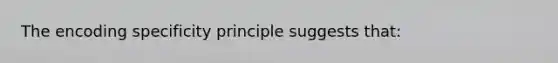 The encoding specificity principle suggests that: