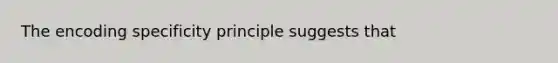 The encoding specificity principle suggests that