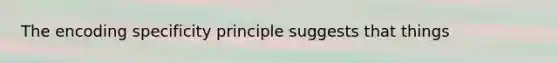 The encoding specificity principle suggests that things