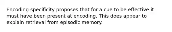 Encoding specificity proposes that for a cue to be effective it must have been present at encoding. This does appear to explain retrieval from episodic memory.