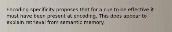 Encoding specificity proposes that for a cue to be effective it must have been present at encoding. This does appear to explain retrieval from semantic memory.