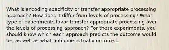 What is encoding specificity or transfer appropriate processing approach? How does it differ from levels of processing? What type of experiments favor transfer appropriate processing over the levels of processing approach? For these experiments, you should know which each approach predicts the outcome would be, as well as what outcome actually occurred.