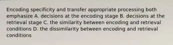 Encoding specificity and transfer appropriate processing both emphasize A. decisions at the encoding stage B. decisions at the retrieval stage C. the similarity between encoding and retrieval conditions D. the dissimilarity between encoding and retrieval conditions