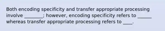 Both encoding specificity and transfer appropriate processing involve ________; however, encoding specificity refers to ______ whereas transfer appropriate processing refers to ____.