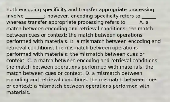 Both encoding specificity and transfer appropriate processing involve ________; however, encoding specificity refers to ______ whereas transfer appropriate processing refers to ____. A. a match between encoding and retrieval conditions; the match between cues or context; the match between operations performed with materials. B. a mismatch between encoding and retrieval conditions; the mismatch between operations performed with materials; the mismatch between cues or context. C. a match between encoding and retrieval conditions; the match between operations performed with materials; the match between cues or context. D. a mismatch between encoding and retrieval conditions; the mismatch between cues or context; a mismatch between operations performed with materials.