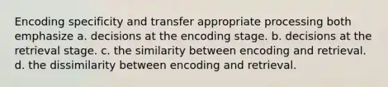 Encoding specificity and transfer appropriate processing both emphasize a. decisions at the encoding stage. b. decisions at the retrieval stage. c. the similarity between encoding and retrieval. d. the dissimilarity between encoding and retrieval.