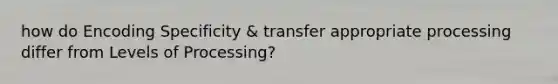 how do Encoding Specificity & transfer appropriate processing differ from Levels of Processing?