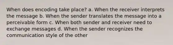 When does encoding take place? a. When the receiver interprets the message b. When the sender translates the message into a perceivable form c. When both sender and receiver need to exchange messages d. When the sender recognizes the communication style of the other