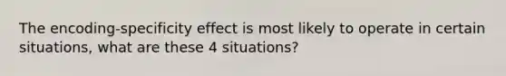 The encoding-specificity effect is most likely to operate in certain situations, what are these 4 situations?