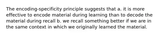 The encoding-specificity principle suggests that a. it is more effective to encode material during learning than to decode the material during recall b. we recall something better if we are in the same context in which we originally learned the material.