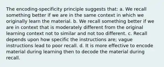 The encoding-specificity principle suggests that: a. We recall something better if we are in the same context in which we originally learn the material. b. We recall something better if we are in context that is moderately different from the original learning context not to similar and not too different. c. Recall depends upon how specific the instructions are; vague instructions lead to poor recall. d. It is more effective to encode material during learning then to decode the material during recall.