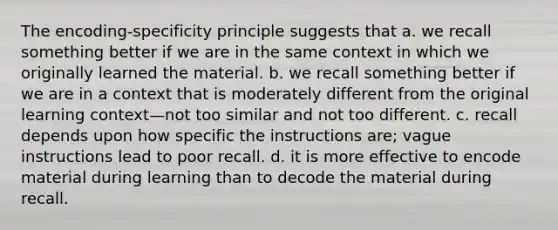 The encoding-specificity principle suggests that a. we recall something better if we are in the same context in which we originally learned the material. b. we recall something better if we are in a context that is moderately different from the original learning context—not too similar and not too different. c. recall depends upon how specific the instructions are; vague instructions lead to poor recall. d. it is more effective to encode material during learning than to decode the material during recall.