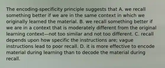 The encoding-specificity principle suggests that A. we recall something better if we are in the same context in which we originally learned the material. B. we recall something better if we are in a context that is moderately different from the original learning context—not too similar and not too different. C. recall depends upon how specific the instructions are; vague instructions lead to poor recall. D. it is more effective to encode material during learning than to decode the material during recall.