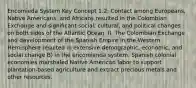 Encomieda System Key Concept 1.2: Contact among Europeans, Native Americans, and Africans resulted in the Colombian Exchange and significant social, cultural, and political changes on both sides of the Atlantic Ocean. II. The Colombian Exchange and development of the Spanish Empire in the Western Hemisphere resulted in extensive demographic, economic, and social change B) In the encomienda system, Spanish colonial economies marshaled Native American labor to support plantation-based agriculture and extract precious metals and other resources.