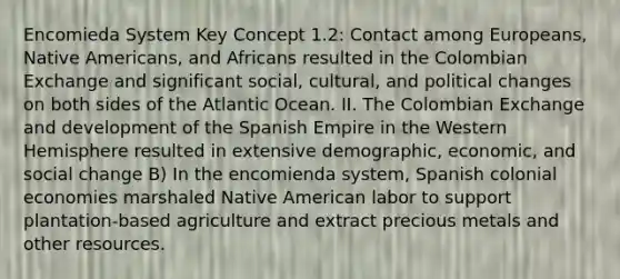 Encomieda System Key Concept 1.2: Contact among Europeans, <a href='https://www.questionai.com/knowledge/k3QII3MXja-native-americans' class='anchor-knowledge'>native americans</a>, and Africans resulted in the Colombian Exchange and significant social, cultural, and political changes on both sides of the Atlantic Ocean. II. The Colombian Exchange and development of the Spanish Empire in the Western Hemisphere resulted in extensive demographic, economic, and social change B) In the encomienda system, Spanish colonial economies marshaled Native American labor to support plantation-based agriculture and extract precious metals and other resources.