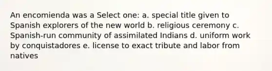 An encomienda was a Select one: a. special title given to Spanish explorers of the new world b. religious ceremony c. Spanish-run community of assimilated Indians d. uniform work by conquistadores e. license to exact tribute and labor from natives