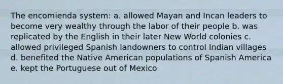 The encomienda system: a. allowed Mayan and Incan leaders to become very wealthy through the labor of their people b. was replicated by the English in their later New World colonies c. allowed privileged Spanish landowners to control Indian villages d. benefited the Native American populations of Spanish America e. kept the Portuguese out of Mexico