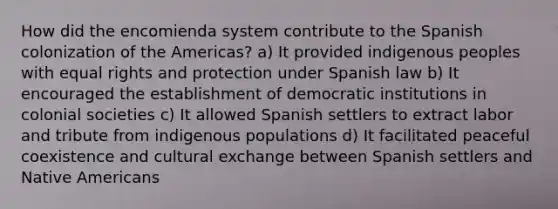 How did the encomienda system contribute to the Spanish colonization of the Americas? a) It provided indigenous peoples with equal rights and protection under Spanish law b) It encouraged the establishment of democratic institutions in colonial societies c) It allowed Spanish settlers to extract labor and tribute from indigenous populations d) It facilitated peaceful coexistence and cultural exchange between Spanish settlers and Native Americans