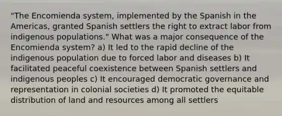 "The Encomienda system, implemented by the Spanish in the Americas, granted Spanish settlers the right to extract labor from indigenous populations." What was a major consequence of the Encomienda system? a) It led to the rapid decline of the indigenous population due to forced labor and diseases b) It facilitated peaceful coexistence between Spanish settlers and indigenous peoples c) It encouraged democratic governance and representation in colonial societies d) It promoted the equitable distribution of land and resources among all settlers