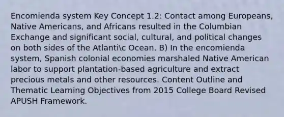 Encomienda system Key Concept 1.2: Contact among Europeans, Native Americans, and Africans resulted in the Columbian Exchange and significant social, cultural, and political changes on both sides of the Atlantic Ocean. B) In the encomienda system, Spanish colonial economies marshaled Native American labor to support plantation-based agriculture and extract precious metals and other resources. Content Outline and Thematic Learning Objectives from 2015 College Board Revised APUSH Framework.