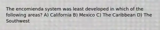 The encomienda system was least developed in which of the following areas? A) California B) Mexico C) The Caribbean D) The Southwest