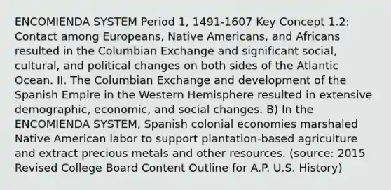 ENCOMIENDA SYSTEM Period 1, 1491-1607 Key Concept 1.2: Contact among Europeans, Native Americans, and Africans resulted in the Columbian Exchange and significant social, cultural, and political changes on both sides of the Atlantic Ocean. II. The Columbian Exchange and development of the Spanish Empire in the Western Hemisphere resulted in extensive demographic, economic, and social changes. B) In the ENCOMIENDA SYSTEM, Spanish colonial economies marshaled Native American labor to support plantation-based agriculture and extract precious metals and other resources. (source: 2015 Revised College Board Content Outline for A.P. U.S. History)