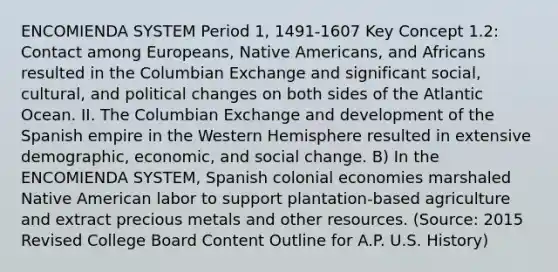 ENCOMIENDA SYSTEM Period 1, 1491-1607 Key Concept 1.2: Contact among Europeans, Native Americans, and Africans resulted in the Columbian Exchange and significant social, cultural, and political changes on both sides of the Atlantic Ocean. II. The Columbian Exchange and development of the Spanish empire in the Western Hemisphere resulted in extensive demographic, economic, and social change. B) In the ENCOMIENDA SYSTEM, Spanish colonial economies marshaled Native American labor to support plantation-based agriculture and extract precious metals and other resources. (Source: 2015 Revised College Board Content Outline for A.P. U.S. History)