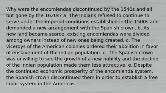 Why were the encomiendas discontinued by the 1540s and all but gone by the 1620s? a. The Indians refused to continue to serve under the imperial conditions established in the 1500s and demanded a new arrangement with the Spanish crown. b. As new land became scarce, existing encomiendas were divided among owners instead of new ones being created. c. The viceroys of the American colonies ordered their abolition in favor of enslavement of the Indian population. d. The Spanish crown was unwilling to see the growth of a new nobility and the decline of the Indian population made them less attractive. e. Despite the continued economic prosperity of the encomienda system, the Spanish crown discontinued them in order to establish a free labor system in the Americas.