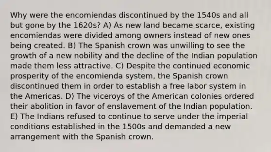 Why were the encomiendas discontinued by the 1540s and all but gone by the 1620s? A) As new land became scarce, existing encomiendas were divided among owners instead of new ones being created. B) The Spanish crown was unwilling to see the growth of a new nobility and the decline of the Indian population made them less attractive. C) Despite the continued economic prosperity of the encomienda system, the Spanish crown discontinued them in order to establish a free labor system in the Americas. D) The viceroys of the American colonies ordered their abolition in favor of enslavement of the Indian population. E) The Indians refused to continue to serve under the imperial conditions established in the 1500s and demanded a new arrangement with the Spanish crown.