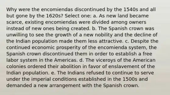 Why were the encomiendas discontinued by the 1540s and all but gone by the 1620s? Select one: a. As new land became scarce, existing encomiendas were divided among owners instead of new ones being created. b. The Spanish crown was unwilling to see the growth of a new nobility and the decline of the Indian population made them less attractive. c. Despite the continued economic prosperity of the encomienda system, the Spanish crown discontinued them in order to establish a free labor system in the Americas. d. The viceroys of the American colonies ordered their abolition in favor of enslavement of the Indian population. e. The Indians refused to continue to serve under the imperial conditions established in the 1500s and demanded a new arrangement with the Spanish crown.