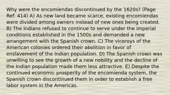 Why were the encomiendas discontinued by the 1620s? (Page Ref: 414) A) As new land became scarce, existing encomiendas were divided among owners instead of new ones being created. B) The Indians refused to continue to serve under the imperial conditions established in the 1500s and demanded a new arrangement with the Spanish crown. C) The viceroys of the American colonies ordered their abolition in favor of enslavement of the Indian population. D) The Spanish crown was unwilling to see the growth of a new nobility and the decline of the Indian population made them less attractive. E) Despite the continued economic prosperity of the encomienda system, the Spanish crown discontinued them in order to establish a free labor system in the Americas.