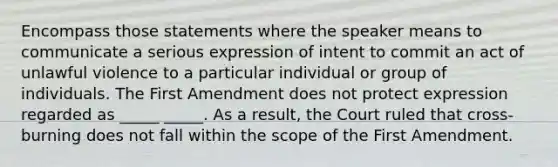 Encompass those statements where the speaker means to communicate a serious expression of intent to commit an act of unlawful violence to a particular individual or group of individuals. The First Amendment does not protect expression regarded as _____ _____. As a result, the Court ruled that cross-burning does not fall within the scope of the First Amendment.