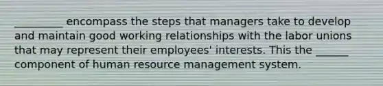 _________ encompass the steps that managers take to develop and maintain good working relationships with the labor unions that may represent their employees' interests. This the ______ component of human resource management system.