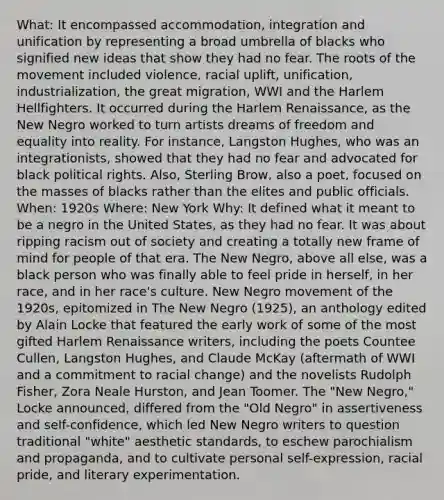 What: It encompassed accommodation, integration and unification by representing a broad umbrella of blacks who signified new ideas that show they had no fear. The roots of the movement included violence, racial uplift, unification, industrialization, the great migration, WWI and the Harlem Hellfighters. It occurred during the Harlem Renaissance, as the New Negro worked to turn artists dreams of freedom and equality into reality. For instance, Langston Hughes, who was an integrationists, showed that they had no fear and advocated for black political rights. Also, Sterling Brow, also a poet, focused on the masses of blacks rather than the elites and public officials. When: 1920s Where: New York Why: It defined what it meant to be a negro in the United States, as they had no fear. It was about ripping racism out of society and creating a totally new frame of mind for people of that era. The New Negro, above all else, was a black person who was finally able to feel pride in herself, in her race, and in her race's culture. New Negro movement of the 1920s, epitomized in The New Negro (1925), an anthology edited by Alain Locke that featured the early work of some of the most gifted Harlem Renaissance writers, including the poets Countee Cullen, Langston Hughes, and Claude McKay (aftermath of WWI and a commitment to racial change) and the novelists Rudolph Fisher, Zora Neale Hurston, and Jean Toomer. The "New Negro," Locke announced, differed from the "Old Negro" in assertiveness and self-confidence, which led New Negro writers to question traditional "white" aesthetic standards, to eschew parochialism and propaganda, and to cultivate personal self-expression, racial pride, and literary experimentation.