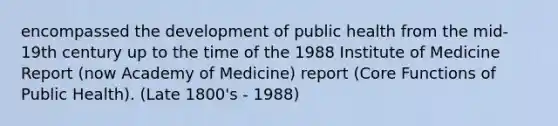 encompassed the development of public health from the mid-19th century up to the time of the 1988 Institute of Medicine Report (now Academy of Medicine) report (Core Functions of Public Health). (Late 1800's - 1988)