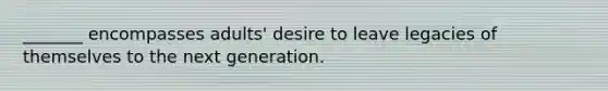 _______ encompasses adults' desire to leave legacies of themselves to the next generation.