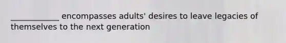 ____________ encompasses adults' desires to leave legacies of themselves to the next generation