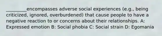 _________encompasses adverse social experiences (e.g., being criticized, ignored, overburdened) that cause people to have a negative reaction to or concerns about their relationships. A: Expressed emotion B: Social phobia C: Social strain D: Egomania