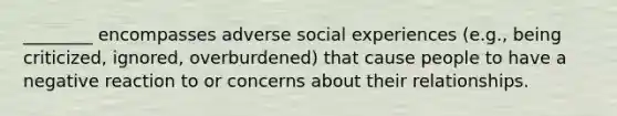 ________ encompasses adverse social experiences (e.g., being criticized, ignored, overburdened) that cause people to have a negative reaction to or concerns about their relationships.