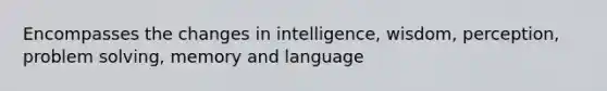 Encompasses the changes in intelligence, wisdom, perception, problem solving, memory and language