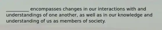 __________ encompasses changes in our interactions with and understandings of one another, as well as in our knowledge and understanding of us as members of society.