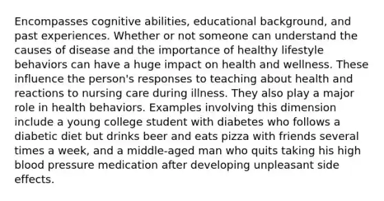 Encompasses cognitive abilities, educational background, and past experiences. Whether or not someone can understand the causes of disease and the importance of healthy lifestyle behaviors can have a huge impact on health and wellness. These influence the person's responses to teaching about health and reactions to nursing care during illness. They also play a major role in health behaviors. Examples involving this dimension include a young college student with diabetes who follows a diabetic diet but drinks beer and eats pizza with friends several times a week, and a middle-aged man who quits taking his high blood pressure medication after developing unpleasant side effects.