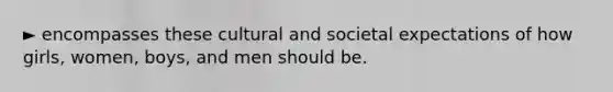 ► encompasses these cultural and societal expectations of how girls, women, boys, and men should be.