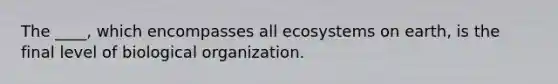 The ____, which encompasses all ecosystems on earth, is the final level of biological organization.