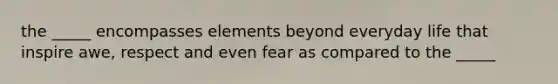 the _____ encompasses elements beyond everyday life that inspire awe, respect and even fear as compared to the _____