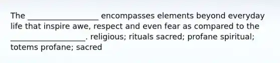 The __________________ encompasses elements beyond everyday life that inspire awe, respect and even fear as compared to the ___________________. religious; rituals sacred; profane spiritual; totems profane; sacred