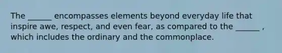 The ______ encompasses elements beyond everyday life that inspire awe, respect, and even fear, as compared to the ______ , which includes the ordinary and the commonplace.